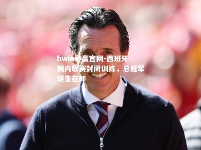 bwin必赢官网-西班牙国内联赛封闭训练，总冠军诞生在即