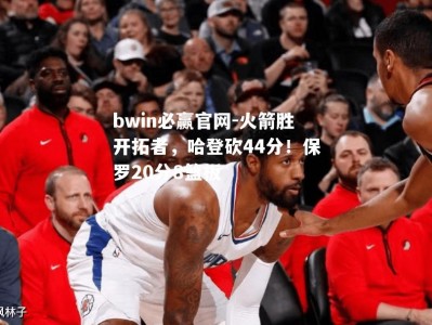 bwin必赢官网-火箭胜开拓者，哈登砍44分！保罗20分8篮板