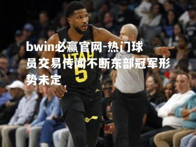 bwin必赢官网-热门球员交易传闻不断东部冠军形势未定