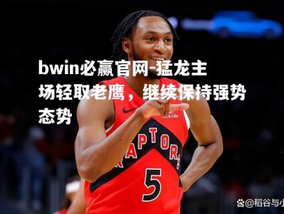 bwin必赢官网-猛龙主场轻取老鹰，继续保持强势态势