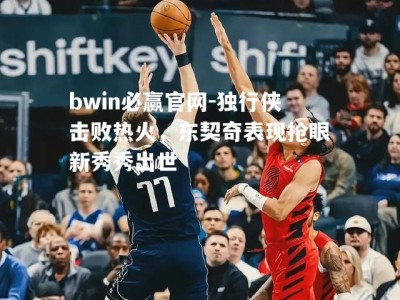 bwin必赢官网-独行侠击败热火，东契奇表现抢眼新秀秀出世