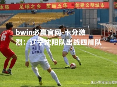 bwin必赢官网-十分激烈：辽宁沈阳队出战四川队