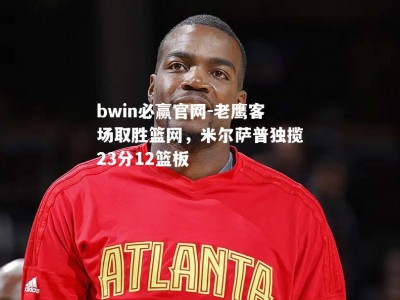 bwin必赢官网-老鹰客场取胜篮网，米尔萨普独揽23分12篮板