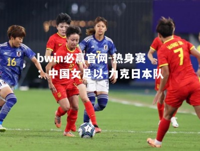 bwin必赢官网-热身赛：中国女足以-力克日本队