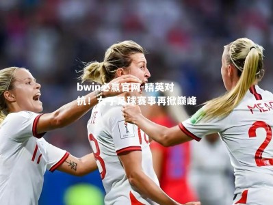 bwin必赢官网-精英对抗！女子足球赛事再掀巅峰