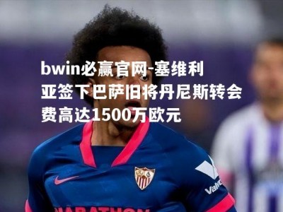 bwin必赢官网-塞维利亚签下巴萨旧将丹尼斯转会费高达1500万欧元