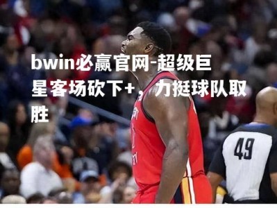 bwin必赢官网-超级巨星客场砍下+，力挺球队取胜