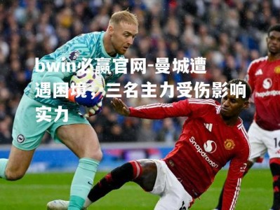 bwin必赢官网-曼城遭遇困境，三名主力受伤影响实力