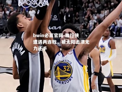 bwin必赢官网-独行侠遭遇两连败，被太阳击溃无力还手