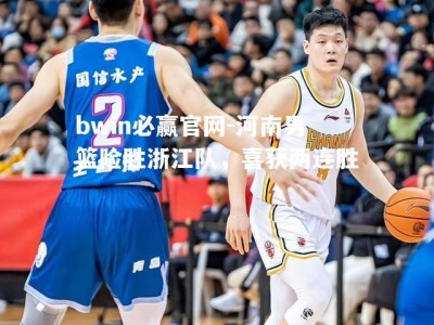 bwin必赢官网-河南男篮险胜浙江队，喜获两连胜