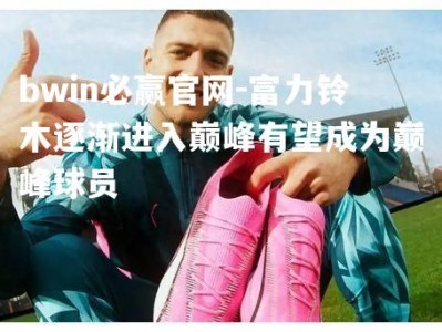 bwin必赢官网-富力铃木逐渐进入巅峰有望成为巅峰球员