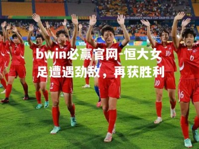 bwin必赢官网-恒大女足遭遇劲敌，再获胜利