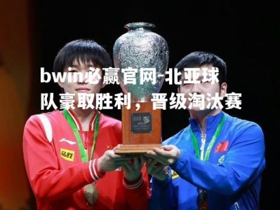 bwin必赢官网-北亚球队豪取胜利，晋级淘汰赛