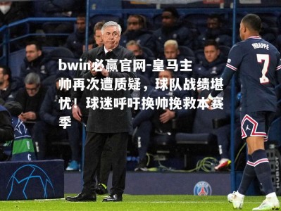 bwin必赢官网-皇马主帅再次遭质疑，球队战绩堪忧！球迷呼吁换帅挽救本赛季