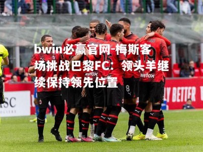 bwin必赢官网-梅斯客场挑战巴黎FC：领头羊继续保持领先位置