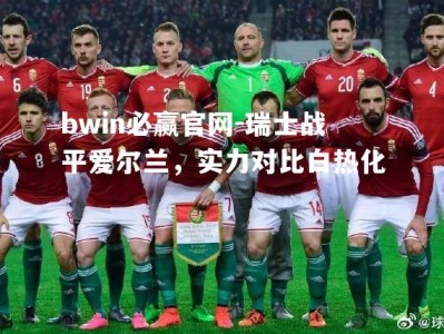 bwin必赢官网-瑞士战平爱尔兰，实力对比白热化