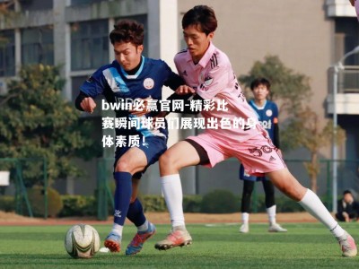 bwin必赢官网-精彩比赛瞬间球员们展现出色的身体素质！