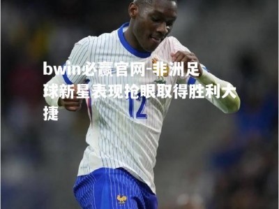 bwin必赢官网-非洲足球新星表现抢眼取得胜利大捷