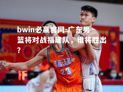 bwin必赢官网-广东男篮将对战福建队，谁将胜出？