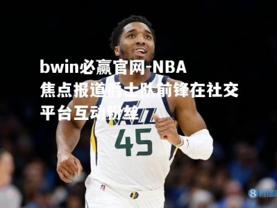 bwin必赢官网-NBA焦点报道爵士队前锋在社交平台互动粉丝