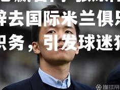 bwin必赢官网-张康阳正式辞去国际米兰俱乐部管理层职务，引发球迷猜测和讨论