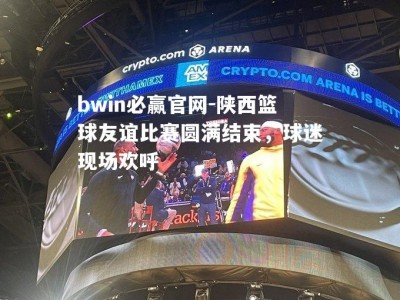 bwin必赢官网-陕西篮球友谊比赛圆满结束，球迷现场欢呼