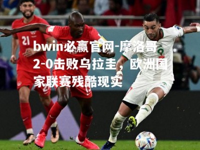 bwin必赢官网-摩洛哥2-0击败乌拉圭，欧洲国家联赛残酷现实