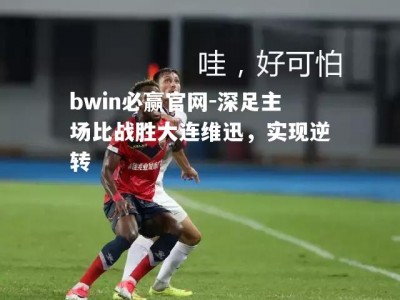 bwin必赢官网-深足主场比战胜大连维迅，实现逆转