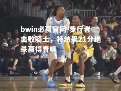 bwin必赢官网-步行者击败骑士，特纳飙21分绝杀赢得青睐