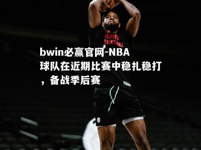 bwin必赢官网-NBA球队在近期比赛中稳扎稳打，备战季后赛