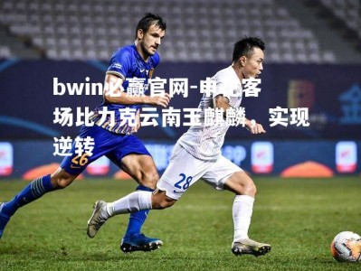 bwin必赢官网-申花客场比力克云南玉麒麟，实现逆转