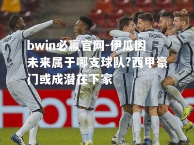 bwin必赢官网-伊瓜因未来属于哪支球队?西甲豪门或成潜在下家