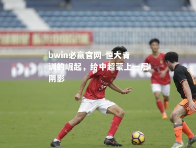 bwin必赢官网-恒大青训的崛起，给中超蒙上一层阴影