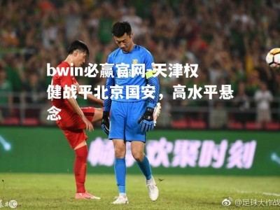 bwin必赢官网-天津权健战平北京国安，高水平悬念