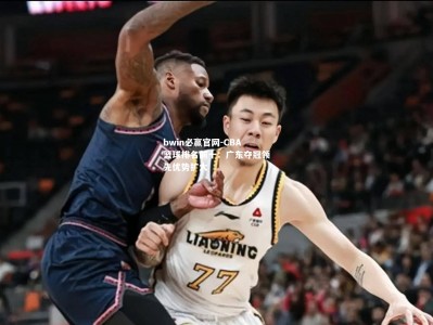 bwin必赢官网-CBA篮球排名前十：广东夺冠领先优势扩大