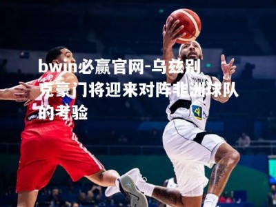 bwin必赢官网-乌兹别克豪门将迎来对阵非洲球队的考验