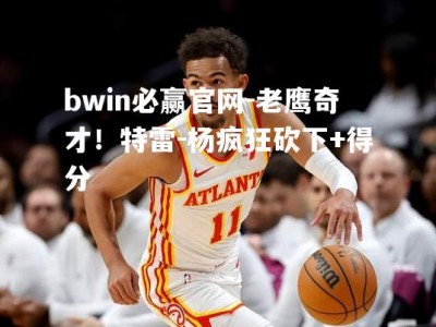 bwin必赢官网-老鹰奇才！特雷-杨疯狂砍下+得分