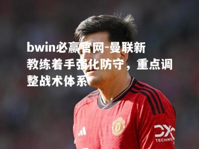 bwin必赢官网-曼联新教练着手强化防守，重点调整战术体系