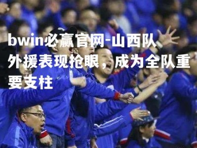 bwin必赢官网-山西队外援表现抢眼，成为全队重要支柱