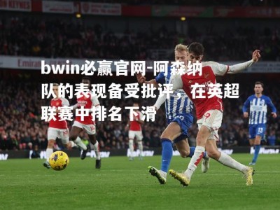 bwin必赢官网-阿森纳队的表现备受批评，在英超联赛中排名下滑