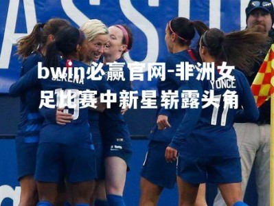 bwin必赢官网-非洲女足比赛中新星崭露头角