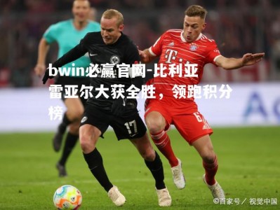 bwin必赢官网-比利亚雷亚尔大获全胜，领跑积分榜