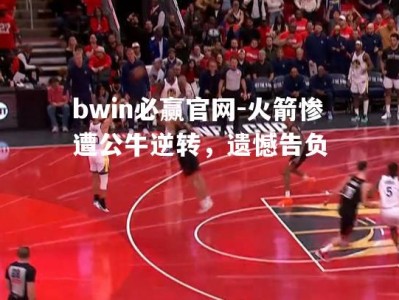 bwin必赢官网-火箭惨遭公牛逆转，遗憾告负