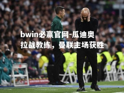 bwin必赢官网-瓜迪奥拉战教练，曼联主场获胜