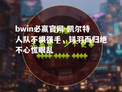 bwin必赢官网-凯尔特人队不惧强手，铩羽而归绝不心慌眼乱