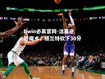 bwin必赢官网-活塞逆转魔术，格兰特砍下30分