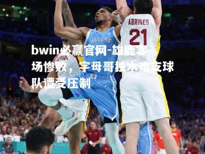 bwin必赢官网-雄鹿客场惨败，字母哥独木难支球队遭受压制