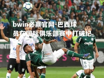 bwin必赢官网-巴西球员在国际俱乐部赛中打破纪录