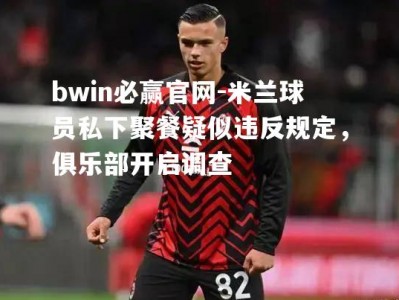 bwin必赢官网-米兰球员私下聚餐疑似违反规定，俱乐部开启调查