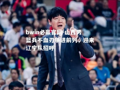 bwin必赢官网-山西男篮兵不血刃争进前列，迎来辽宁队招呼